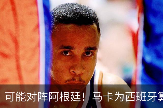可能对阵阿根廷！马卡为西班牙算分：赢球必第1，若排第2将战J1