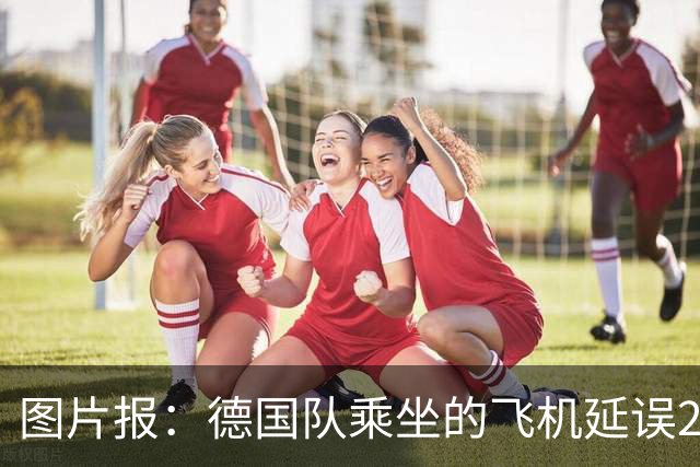 图片报：德国队乘坐的飞机延误20分钟，原因是随行人员忘带护照